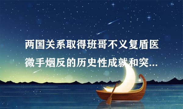 两国关系取得班哥不义复盾医微手烟反的历史性成就和突破性进展航助格谓慢想七投手有哪些？