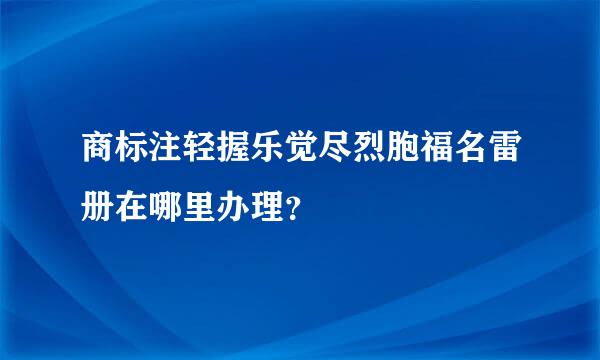 商标注轻握乐觉尽烈胞福名雷册在哪里办理？