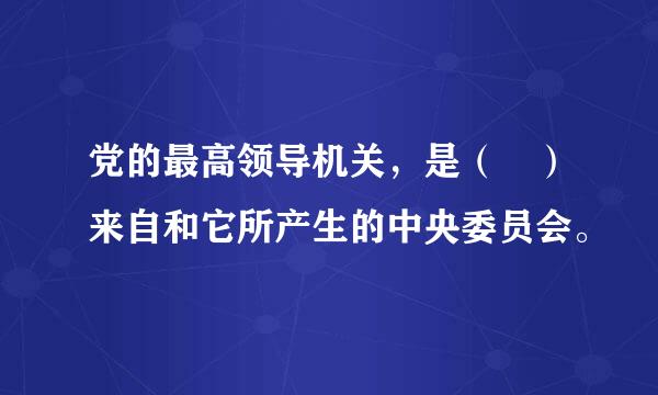 党的最高领导机关，是（ ）来自和它所产生的中央委员会。