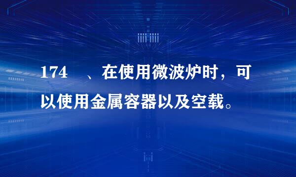 174 、在使用微波炉时，可以使用金属容器以及空载。