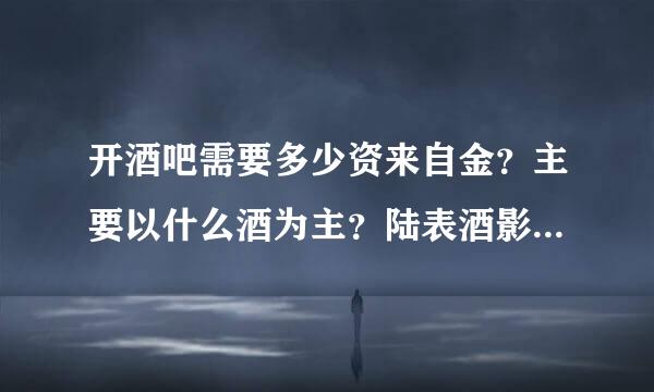 开酒吧需要多少资来自金？主要以什么酒为主？陆表酒影第常丰九机应谢谢了，大神帮忙啊