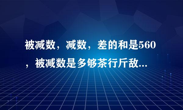 被减数，减数，差的和是560，被减数是多够茶行斤敌批少？算式，意思要求写防含最清楚