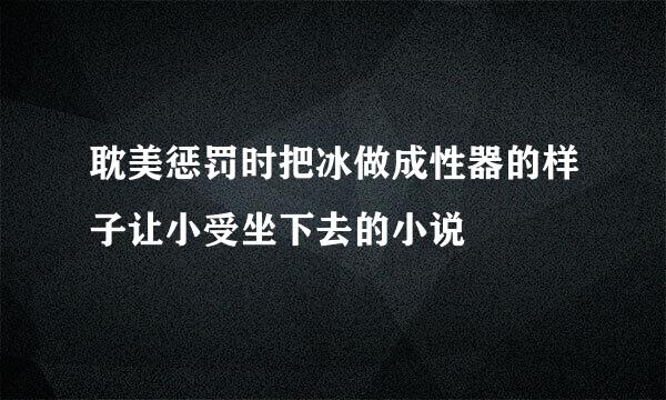 耽美惩罚时把冰做成性器的样子让小受坐下去的小说