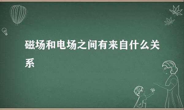 磁场和电场之间有来自什么关系