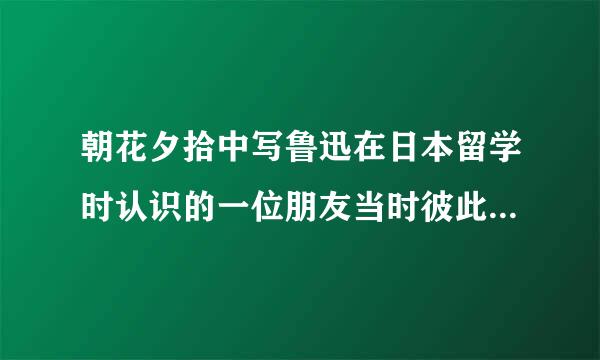 朝花夕拾中写鲁迅在日本留学时认识的一位朋友当时彼此都没有什么好感但回国偶