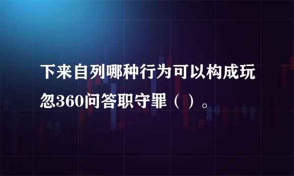 下来自列哪种行为可以构成玩忽360问答职守罪（）。