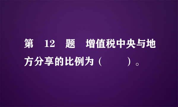 第 12 题 增值税中央与地方分享的比例为（  ）。