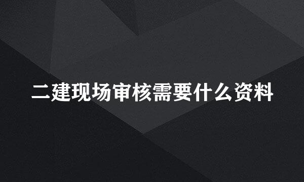 二建现场审核需要什么资料