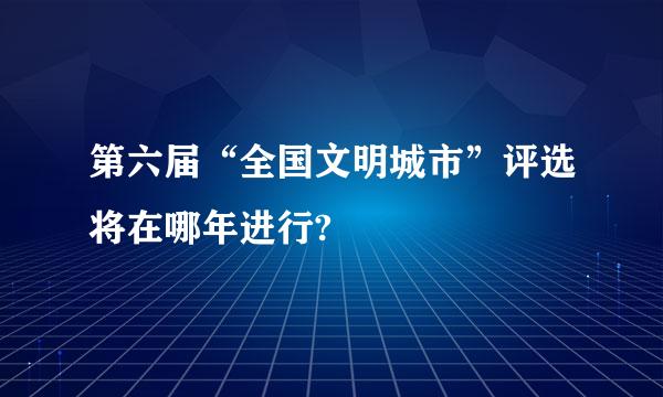 第六届“全国文明城市”评选将在哪年进行?