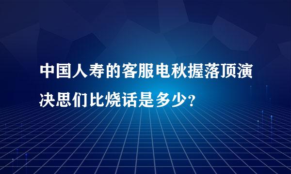 中国人寿的客服电秋握落顶演决思们比烧话是多少？