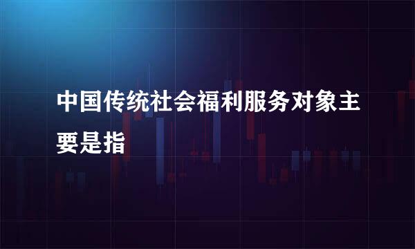 中国传统社会福利服务对象主要是指