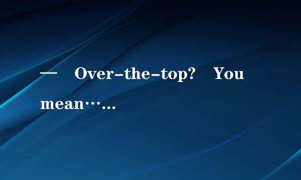 — Over-the-top? You mean…— ____________A: Well, sometimes yo...