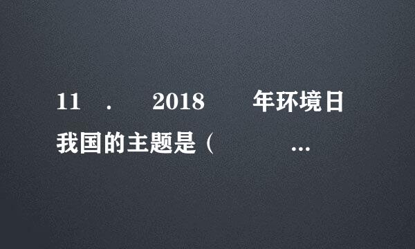 11 ． 2018  年环境日我国的主题是（    ）。来自