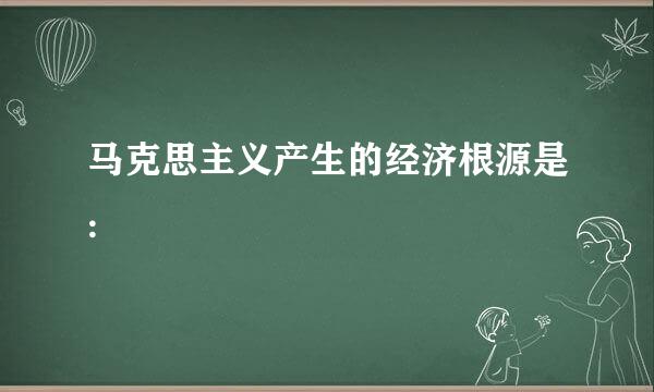 马克思主义产生的经济根源是: