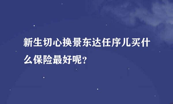 新生切心换景东达任序儿买什么保险最好呢？