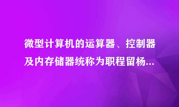 微型计算机的运算器、控制器及内存储器统称为职程留杨束最书渐( )。