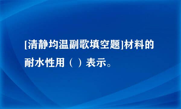 [清静均温副歌填空题]材料的耐水性用（）表示。