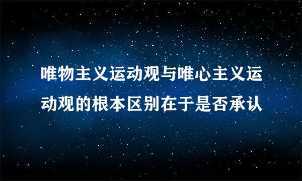 唯物主义运动观与唯心主义运动观的根本区别在于是否承认