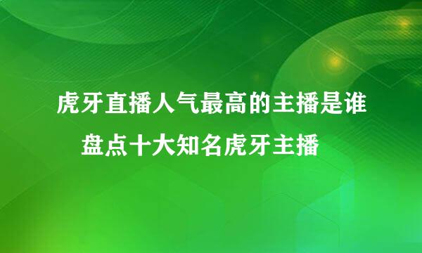 虎牙直播人气最高的主播是谁 盘点十大知名虎牙主播