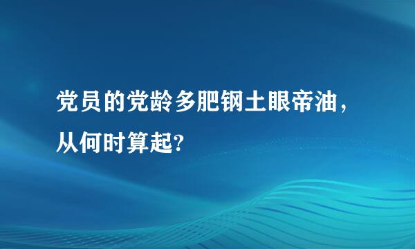 党员的党龄多肥钢土眼帝油，从何时算起?