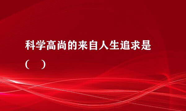 科学高尚的来自人生追求是 ( )