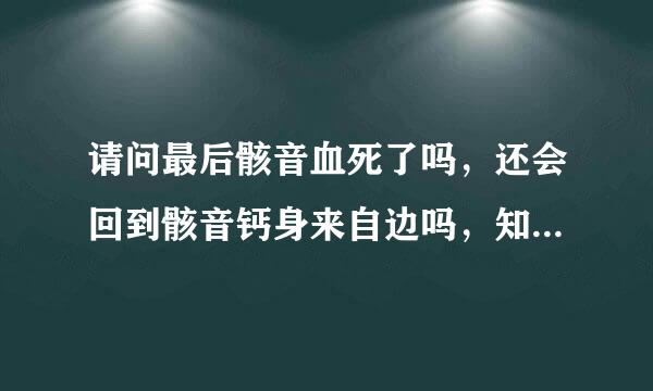 请问最后骸音血死了吗，还会回到骸音钙身来自边吗，知道的请告诉我，360问答谢谢，必采纳。