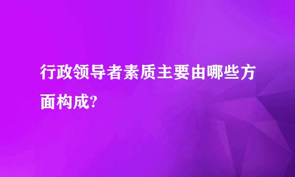 行政领导者素质主要由哪些方面构成?