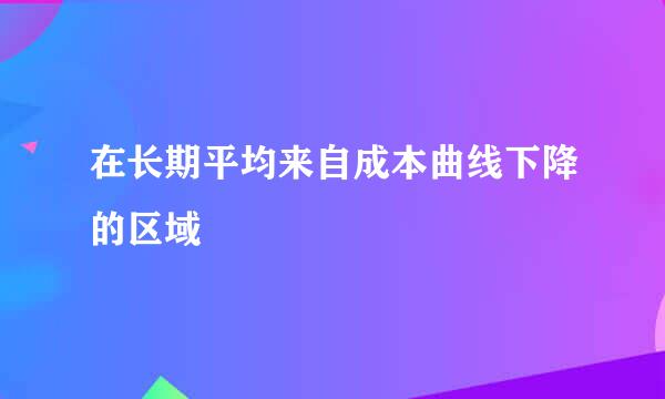 在长期平均来自成本曲线下降的区域