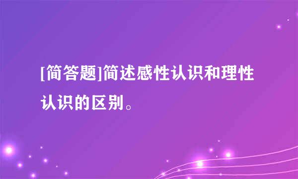 [简答题]简述感性认识和理性认识的区别。