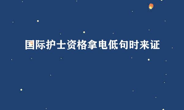 国际护士资格拿电低句时来证