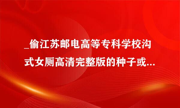 _偷江苏邮电高等专科学校沟式女厕高清完整版的种子或下载链接