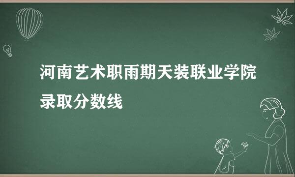 河南艺术职雨期天装联业学院录取分数线