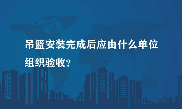 吊篮安装完成后应由什么单位组织验收？