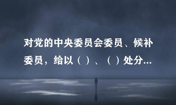 对党的中央委员会委员、候补委员，给以（）、（）处分，由中央纪律检查委员会常务委员会审议后，报党中央批准。