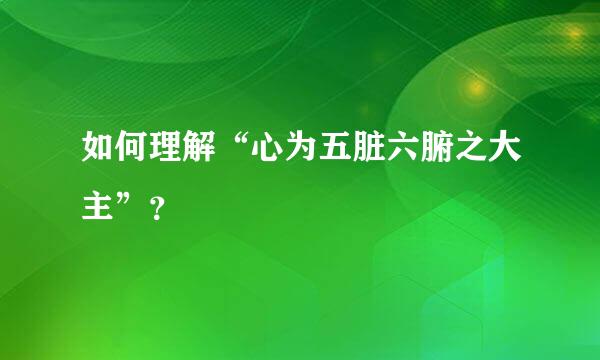 如何理解“心为五脏六腑之大主”？