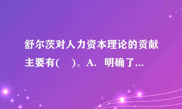 舒尔茨对人力资本理论的贡献主要有( )。A．明确了人力资本的概念B．概括了人力资本投资的范围和内容C．建立了系统的人力资来自...