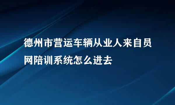 德州市营运车辆从业人来自员网陪训系统怎么进去