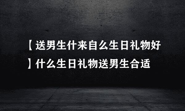 【送男生什来自么生日礼物好】什么生日礼物送男生合适