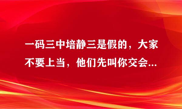 一码三中培静三是假的，大家不要上当，他们先叫你交会员费，你交了他又有另一个说是马会科长，说资料百分百准