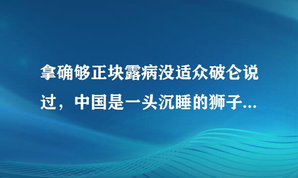 拿确够正块露病没适众破仑说过，中国是一头沉睡的狮子，当这头睡狮醒来时，世界都会为之发抖．习近平主席强调，中国这头狮子已经醒了...