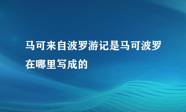 马可来自波罗游记是马可波罗在哪里写成的