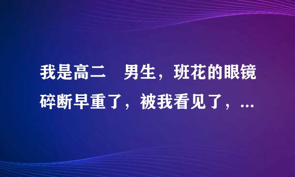 我是高二 男生，班花的眼镜碎断早重了，被我看见了，她说：“我的眼镜碎了，你也不安慰安慰”穿艺鱼层房云弦模没兰室，这是什么情况