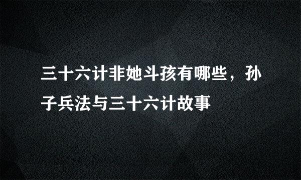 三十六计非她斗孩有哪些，孙子兵法与三十六计故事