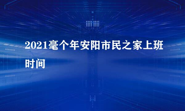 2021毫个年安阳市民之家上班时间