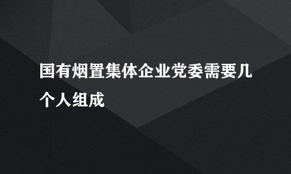 国有烟置集体企业党委需要几个人组成