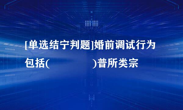 [单选结宁判题]婚前调试行为包括(    )普所类宗