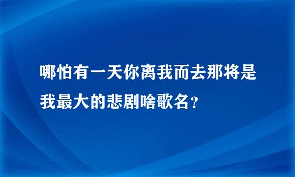 哪怕有一天你离我而去那将是我最大的悲剧啥歌名？