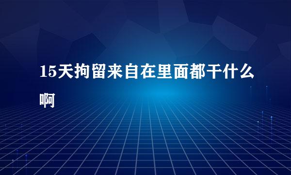 15天拘留来自在里面都干什么啊