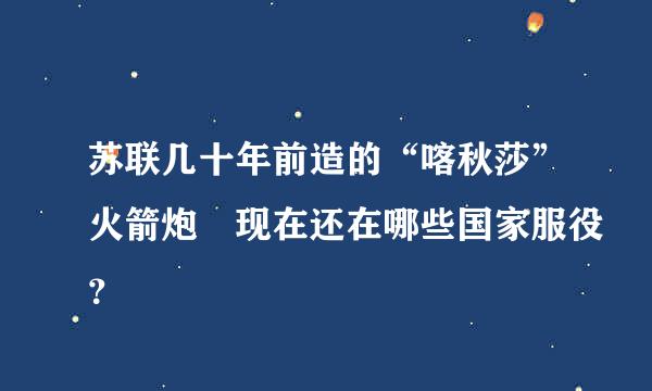 苏联几十年前造的“喀秋莎”火箭炮 现在还在哪些国家服役？