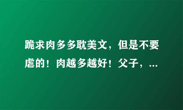 跪求肉多多耽美文，但是不要虐的！肉越多越好！父子，兄弟，3P文最好